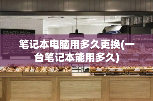 笔记本电脑用多久更换(一台笔记本能用多久)