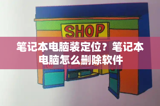 笔记本电脑装定位？笔记本电脑怎么删除软件-第1张图片-星选测评