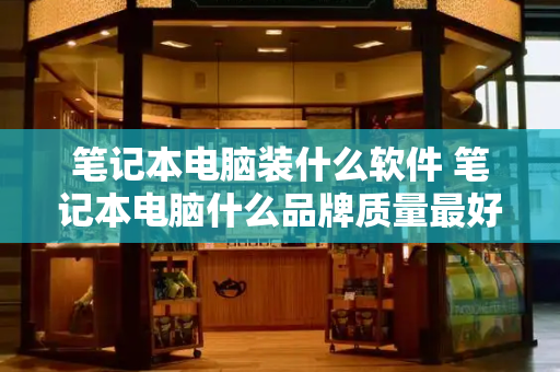 笔记本电脑装什么软件 笔记本电脑什么品牌质量最好-第1张图片-星选测评