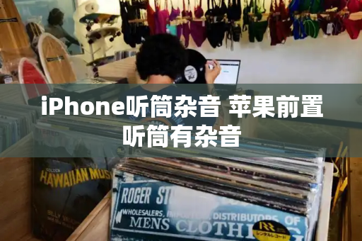 iPhone听筒杂音 苹果前置听筒有杂音