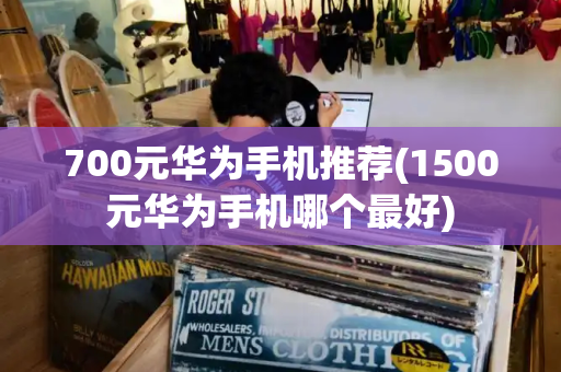 700元华为手机推荐(1500元华为手机哪个最好)