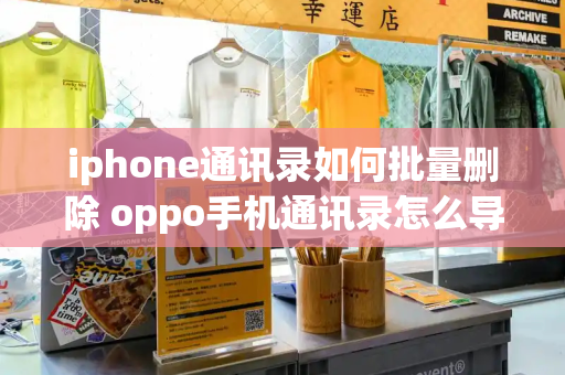 iphone通讯录如何批量删除 oppo手机通讯录怎么导入苹果手机-第1张图片-星选测评