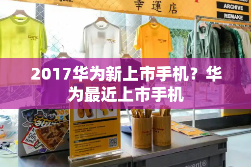 2017华为新上市手机？华为最近上市手机