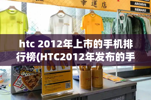 htc 2012年上市的手机排行榜(HTC2012年发布的手机)-第1张图片-星选值得买