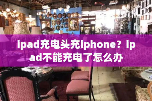 ipad充电头充iphone？ipad不能充电了怎么办