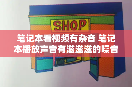 笔记本看视频有杂音 笔记本播放声音有滋滋滋的噪音-第1张图片-星选测评