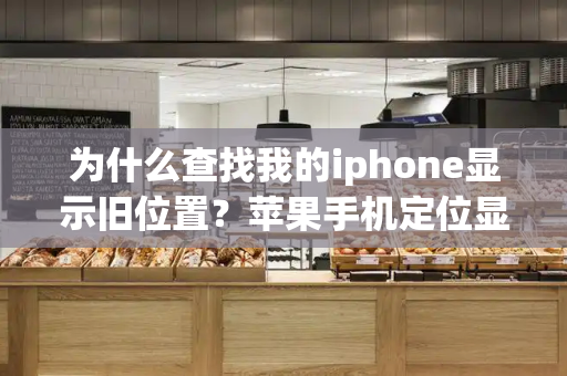 为什么查找我的iphone显示旧位置？苹果手机定位显示旧位置是怎么回事