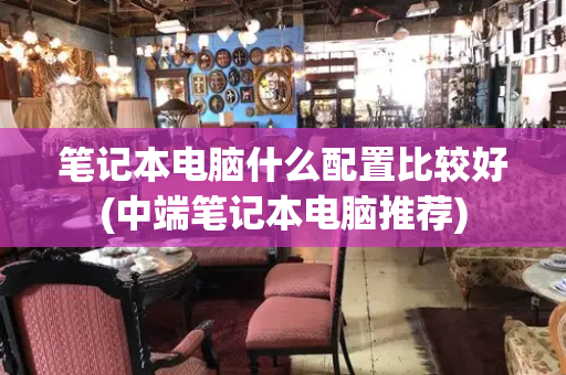 笔记本电脑什么配置比较好(中端笔记本电脑推荐)-第1张图片-星选测评