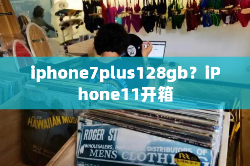 iphone7plus128gb？iPhone11开箱