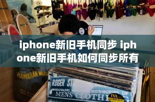 iphone新旧手机同步 iphone新旧手机如何同步所有数据