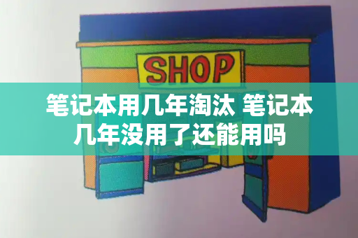 笔记本用几年淘汰 笔记本几年没用了还能用吗-第1张图片-星选测评