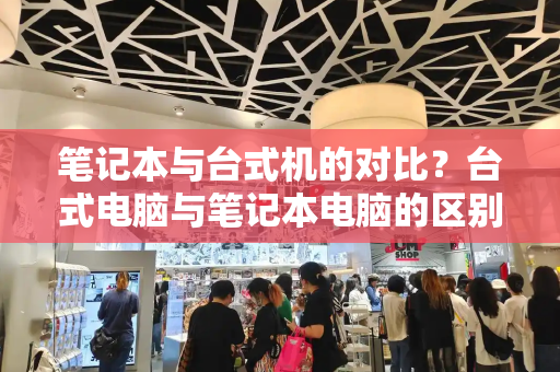 笔记本与台式机的对比？台式电脑与笔记本电脑的区别优势