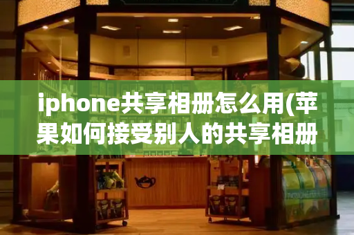 iphone共享相册怎么用(苹果如何接受别人的共享相册)