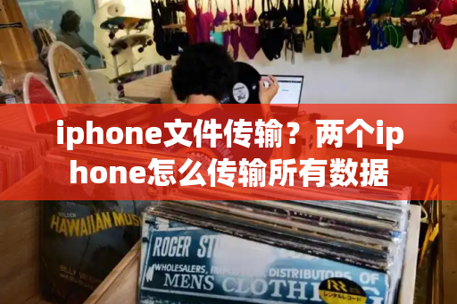 iphone文件传输？两个iphone怎么传输所有数据-第1张图片-星选测评