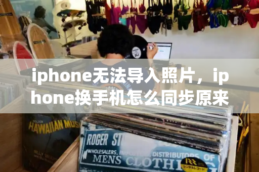 iphone无法导入照片，iphone换手机怎么同步原来的手机