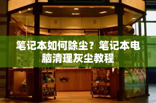 笔记本如何除尘？笔记本电脑清理灰尘教程