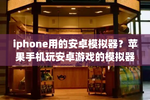 iphone用的安卓模拟器？苹果手机玩安卓游戏的模拟器-第1张图片-星选测评