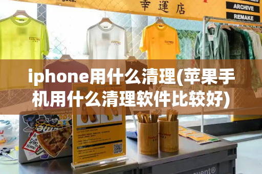 iphone用什么清理(苹果手机用什么清理软件比较好)