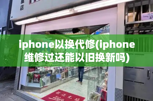 iphone以换代修(iphone维修过还能以旧换新吗)