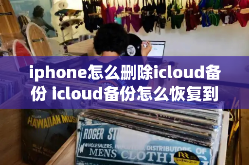 iphone怎么删除icloud备份 icloud备份怎么恢复到新手机