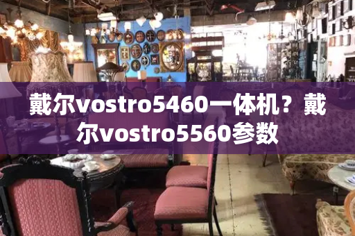 戴尔vostro5460一体机？戴尔vostro5560参数-第1张图片-星选测评