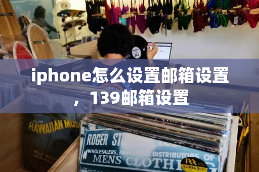 iphone怎么设置邮箱设置，139邮箱设置