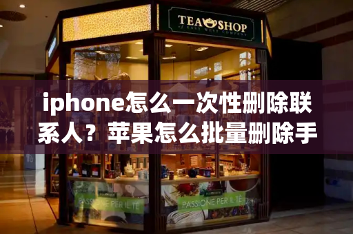 iphone怎么一次性删除联系人？苹果怎么批量删除手机联系人