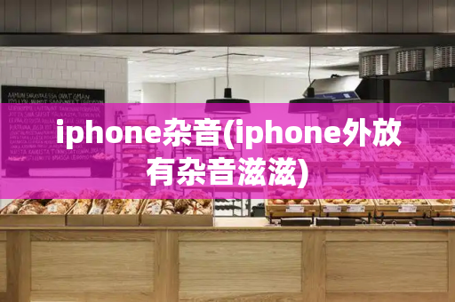 iphone杂音(iphone外放有杂音滋滋)-第1张图片-星选测评