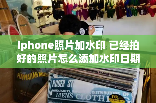 iphone照片加水印 已经拍好的照片怎么添加水印日期