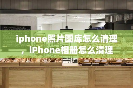 iphone照片图库怎么清理，iPhone相册怎么清理