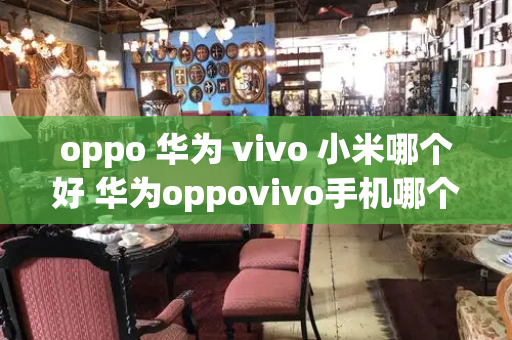 oppo 华为 vivo 小米哪个好 华为oppovivo手机哪个好-第1张图片-星选值得买