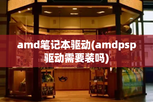 amd笔记本驱动(amdpsp驱动需要装吗)