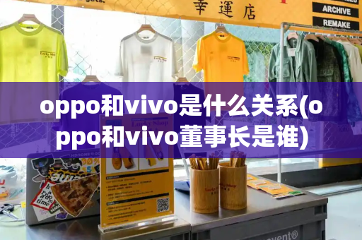 oppo和vivo是什么关系(oppo和vivo董事长是谁)