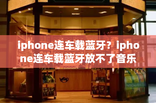 iphone连车载蓝牙？iphone连车载蓝牙放不了音乐