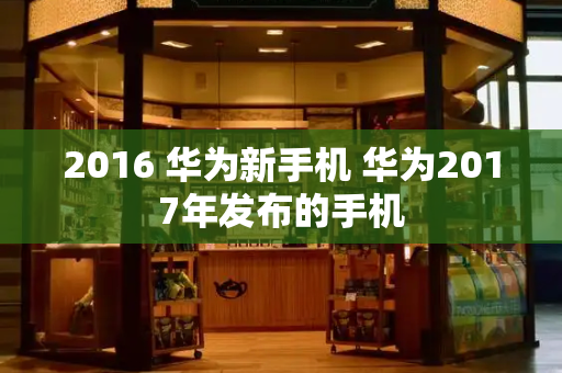 2016 华为新手机 华为2017年发布的手机-第1张图片-星选测评