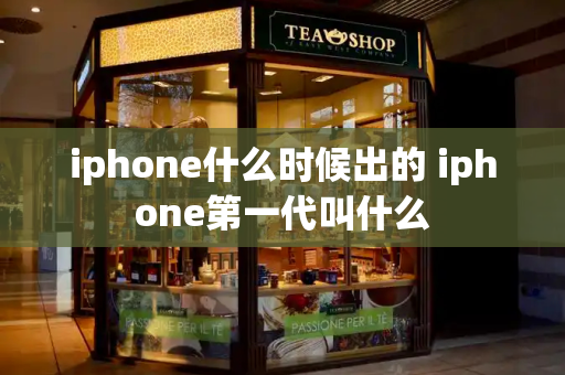 iphone什么时候出的 iphone第一代叫什么