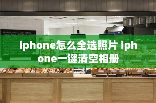 iphone怎么全选照片 iphone一键清空相册-第1张图片-星选测评