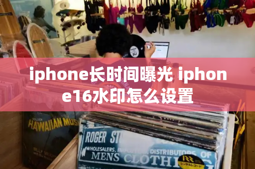 iphone长时间曝光 iphone16水印怎么设置-第1张图片-星选测评