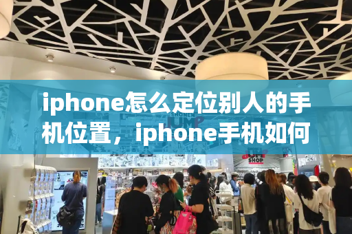 iphone怎么定位别人的手机位置，iphone手机如何定位另外一台手机-第1张图片-星选测评