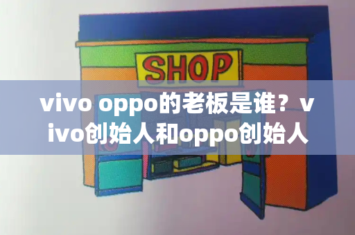 vivo oppo的老板是谁？vivo创始人和oppo创始人