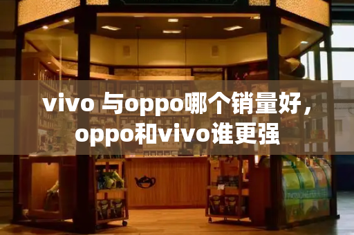 vivo 与oppo哪个销量好，oppo和vivo谁更强-第1张图片-星选值得买