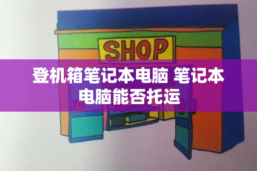 登机箱笔记本电脑 笔记本电脑能否托运