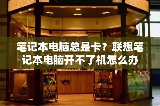 笔记本电脑总是卡？联想笔记本电脑开不了机怎么办