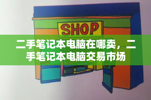 二手笔记本电脑在哪卖，二手笔记本电脑交易市场