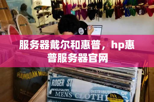 服务器戴尔和惠普，hp惠普服务器官网-第1张图片-星选测评