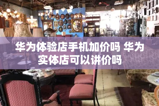 华为体验店手机加价吗 华为实体店可以讲价吗