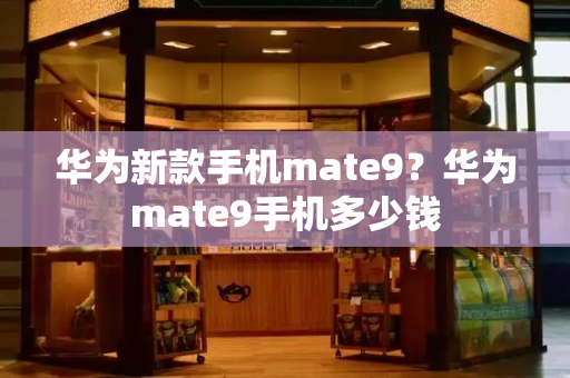 华为新款手机mate9？华为mate9手机多少钱