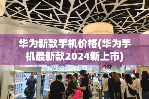 华为新款手机价格(华为手机最新款2024新上市)