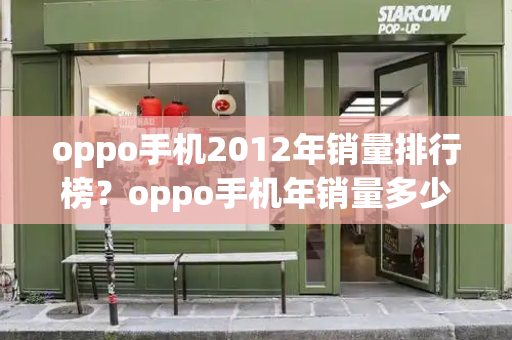 oppo手机2012年销量排行榜？oppo手机年销量多少-第1张图片-星选测评