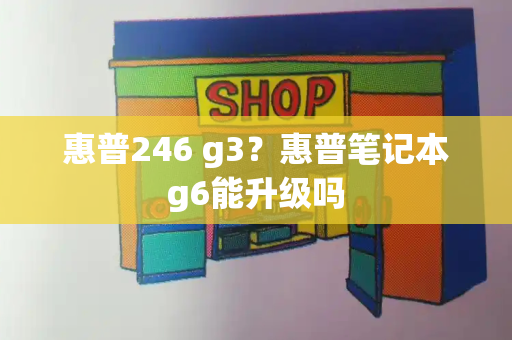 惠普246 g3？惠普笔记本g6能升级吗-第1张图片-星选测评